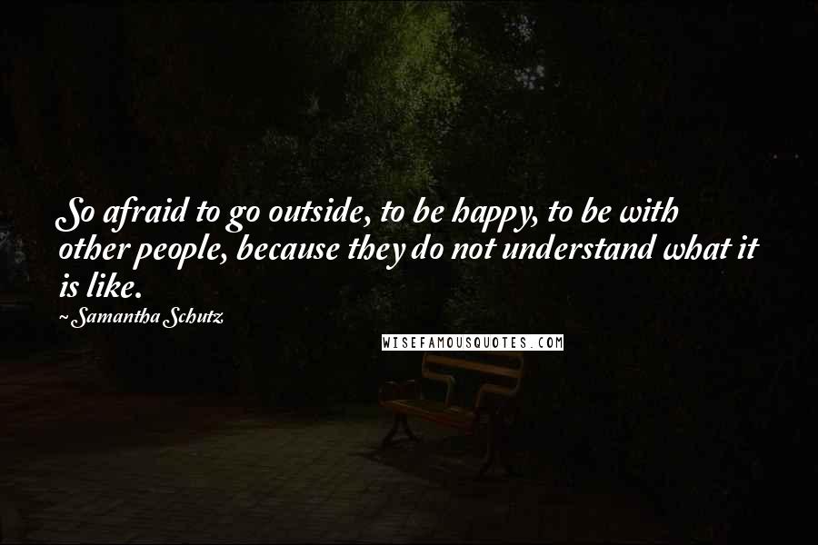Samantha Schutz Quotes: So afraid to go outside, to be happy, to be with other people, because they do not understand what it is like.