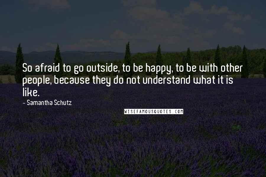 Samantha Schutz Quotes: So afraid to go outside, to be happy, to be with other people, because they do not understand what it is like.