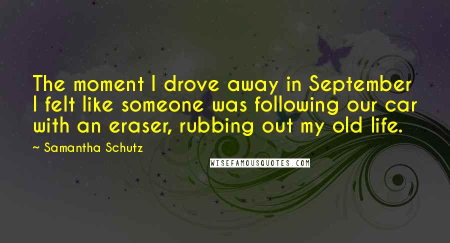 Samantha Schutz Quotes: The moment I drove away in September I felt like someone was following our car with an eraser, rubbing out my old life.