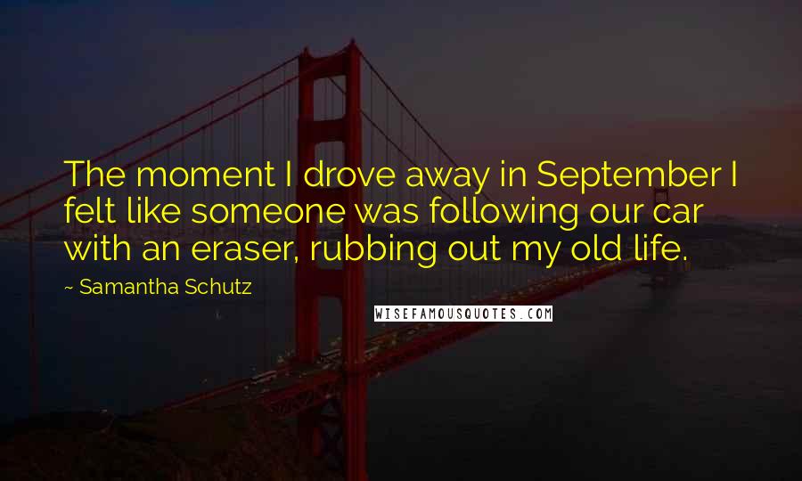 Samantha Schutz Quotes: The moment I drove away in September I felt like someone was following our car with an eraser, rubbing out my old life.