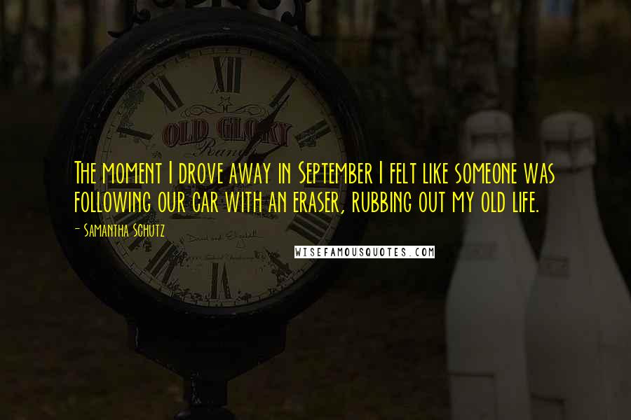 Samantha Schutz Quotes: The moment I drove away in September I felt like someone was following our car with an eraser, rubbing out my old life.
