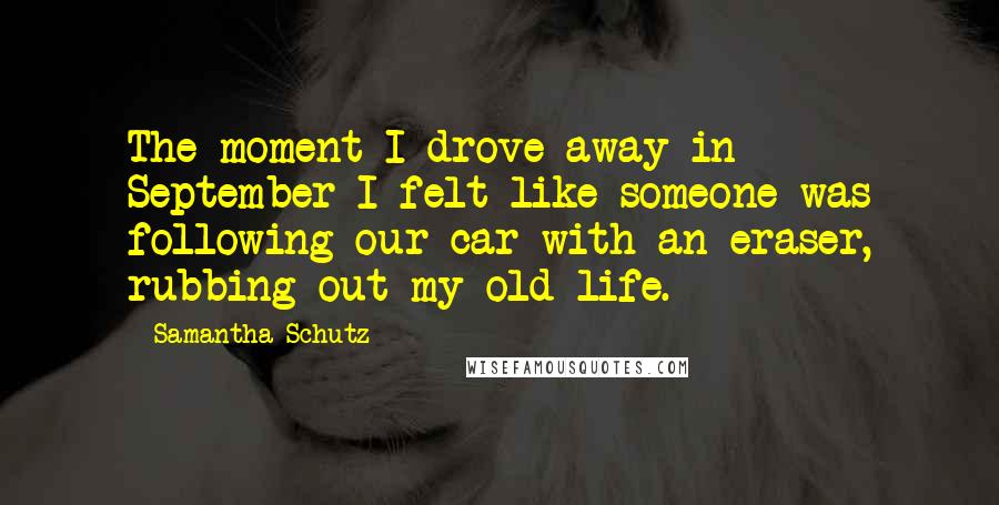 Samantha Schutz Quotes: The moment I drove away in September I felt like someone was following our car with an eraser, rubbing out my old life.