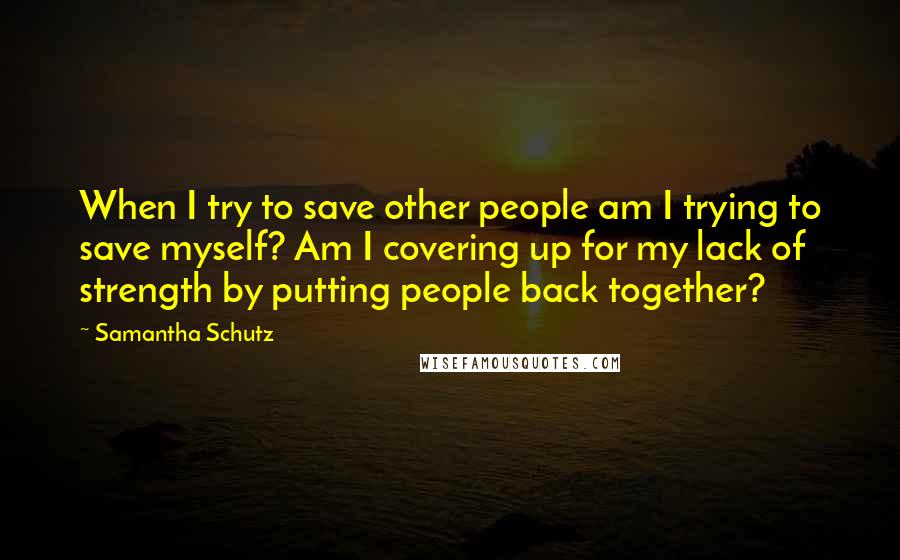 Samantha Schutz Quotes: When I try to save other people am I trying to save myself? Am I covering up for my lack of strength by putting people back together?