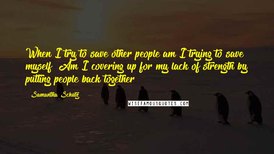 Samantha Schutz Quotes: When I try to save other people am I trying to save myself? Am I covering up for my lack of strength by putting people back together?