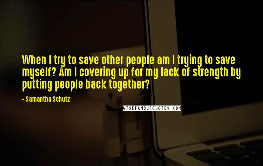Samantha Schutz Quotes: When I try to save other people am I trying to save myself? Am I covering up for my lack of strength by putting people back together?