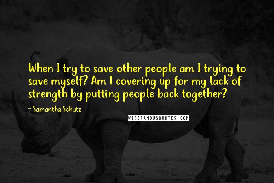 Samantha Schutz Quotes: When I try to save other people am I trying to save myself? Am I covering up for my lack of strength by putting people back together?