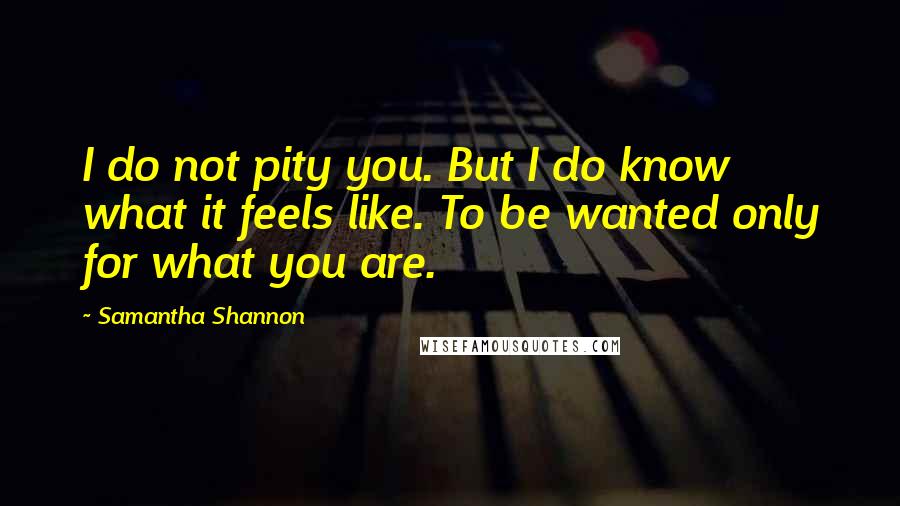 Samantha Shannon Quotes: I do not pity you. But I do know what it feels like. To be wanted only for what you are.