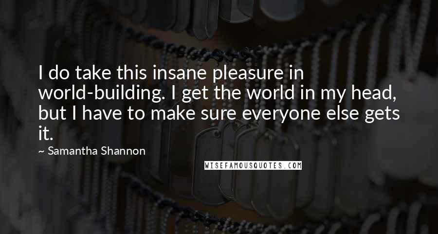 Samantha Shannon Quotes: I do take this insane pleasure in world-building. I get the world in my head, but I have to make sure everyone else gets it.