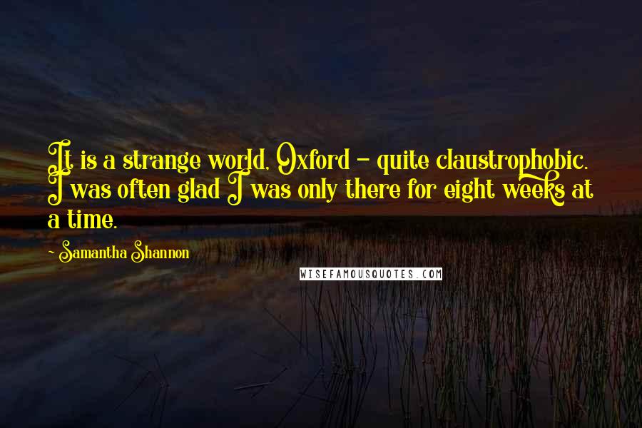 Samantha Shannon Quotes: It is a strange world, Oxford - quite claustrophobic. I was often glad I was only there for eight weeks at a time.