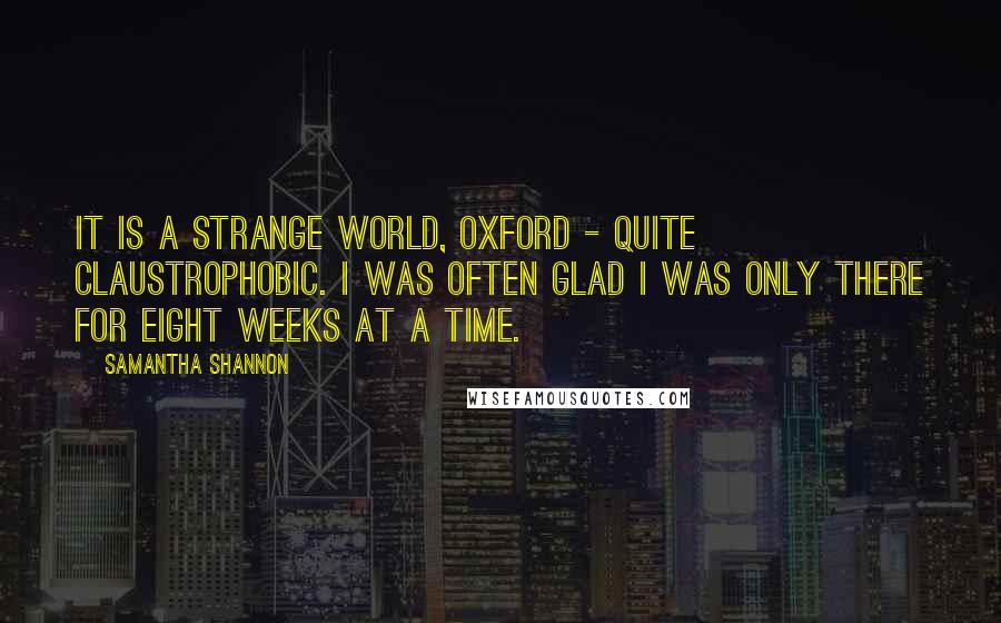 Samantha Shannon Quotes: It is a strange world, Oxford - quite claustrophobic. I was often glad I was only there for eight weeks at a time.