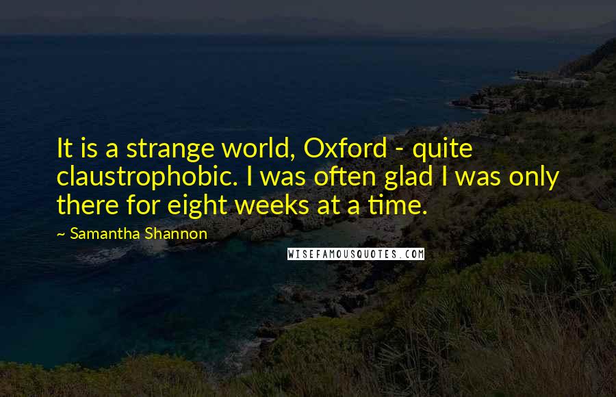 Samantha Shannon Quotes: It is a strange world, Oxford - quite claustrophobic. I was often glad I was only there for eight weeks at a time.