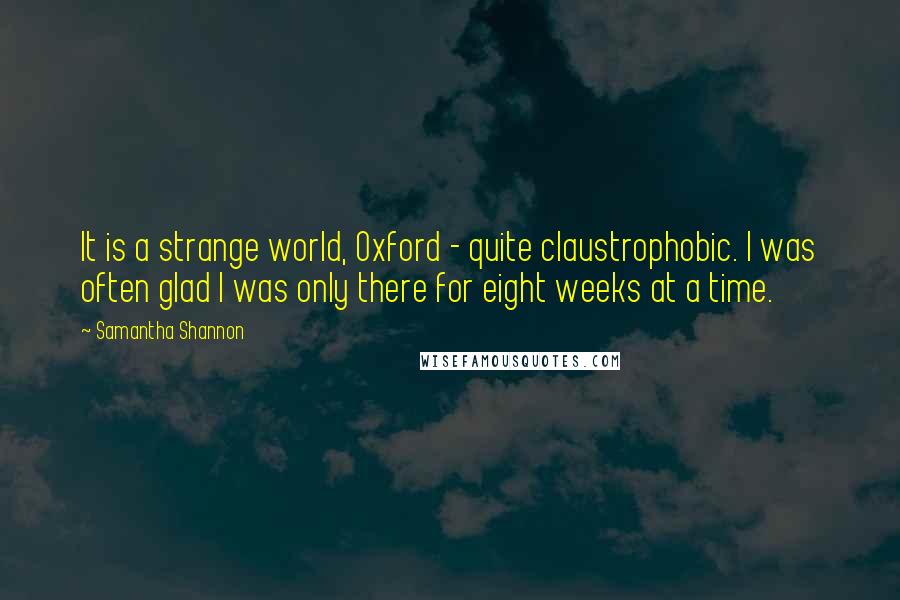 Samantha Shannon Quotes: It is a strange world, Oxford - quite claustrophobic. I was often glad I was only there for eight weeks at a time.