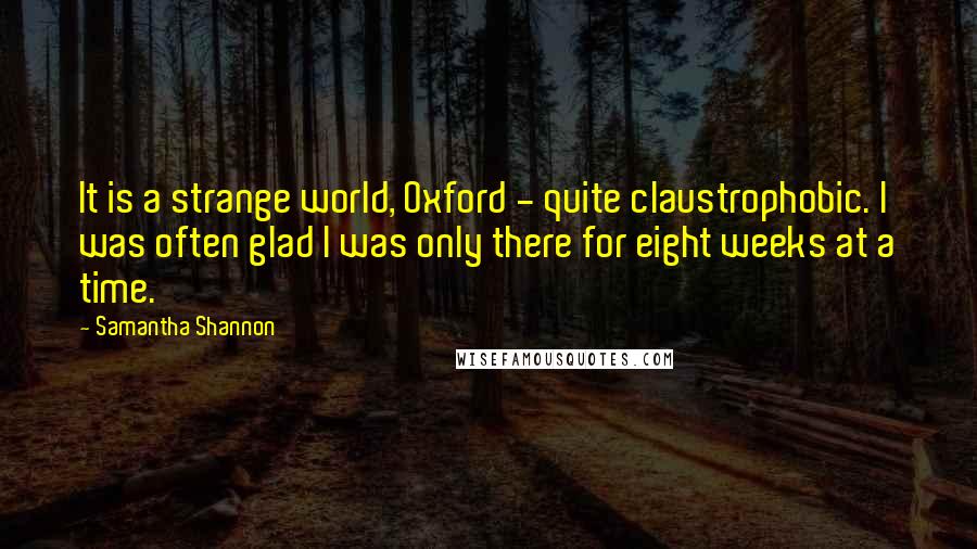 Samantha Shannon Quotes: It is a strange world, Oxford - quite claustrophobic. I was often glad I was only there for eight weeks at a time.