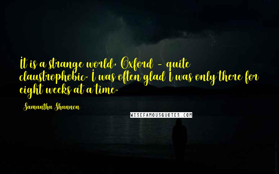 Samantha Shannon Quotes: It is a strange world, Oxford - quite claustrophobic. I was often glad I was only there for eight weeks at a time.