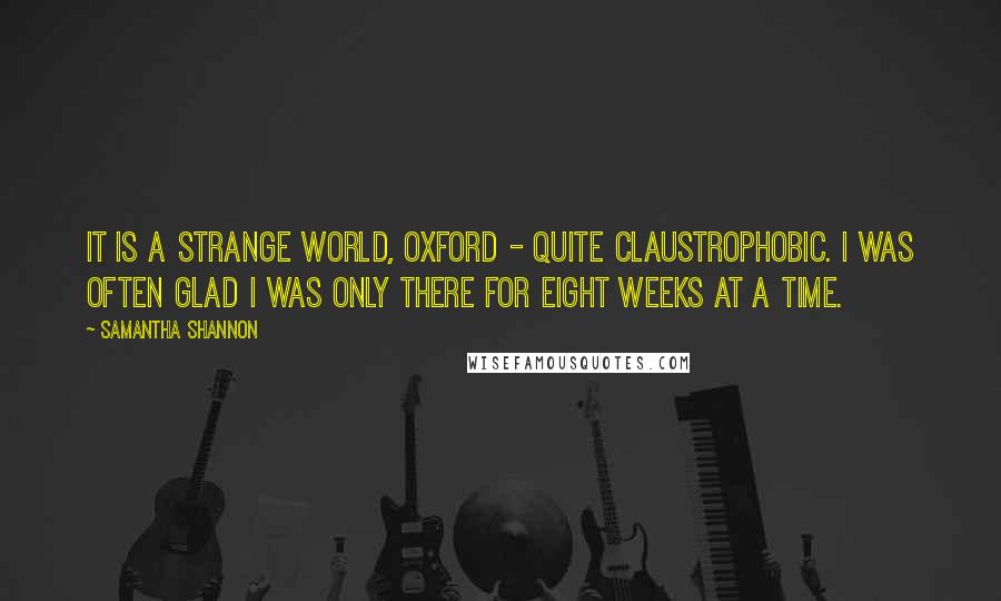 Samantha Shannon Quotes: It is a strange world, Oxford - quite claustrophobic. I was often glad I was only there for eight weeks at a time.