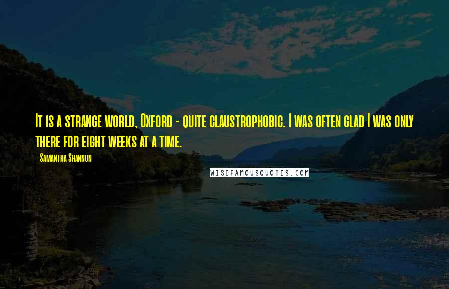 Samantha Shannon Quotes: It is a strange world, Oxford - quite claustrophobic. I was often glad I was only there for eight weeks at a time.