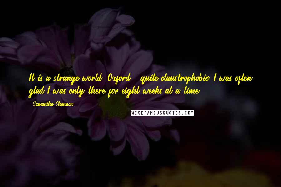 Samantha Shannon Quotes: It is a strange world, Oxford - quite claustrophobic. I was often glad I was only there for eight weeks at a time.