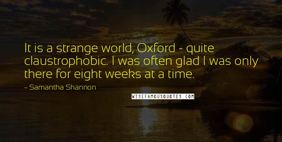 Samantha Shannon Quotes: It is a strange world, Oxford - quite claustrophobic. I was often glad I was only there for eight weeks at a time.