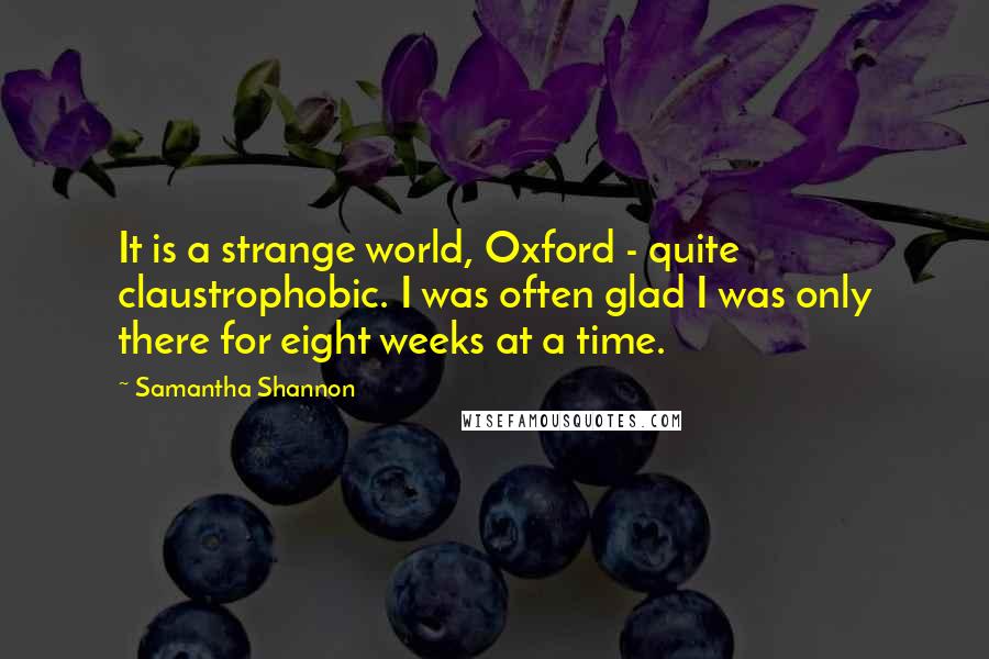 Samantha Shannon Quotes: It is a strange world, Oxford - quite claustrophobic. I was often glad I was only there for eight weeks at a time.