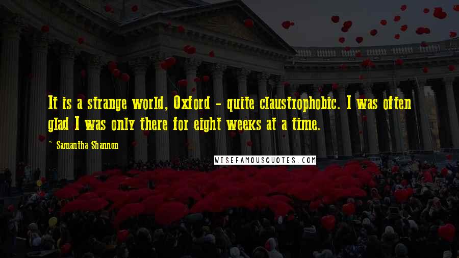 Samantha Shannon Quotes: It is a strange world, Oxford - quite claustrophobic. I was often glad I was only there for eight weeks at a time.