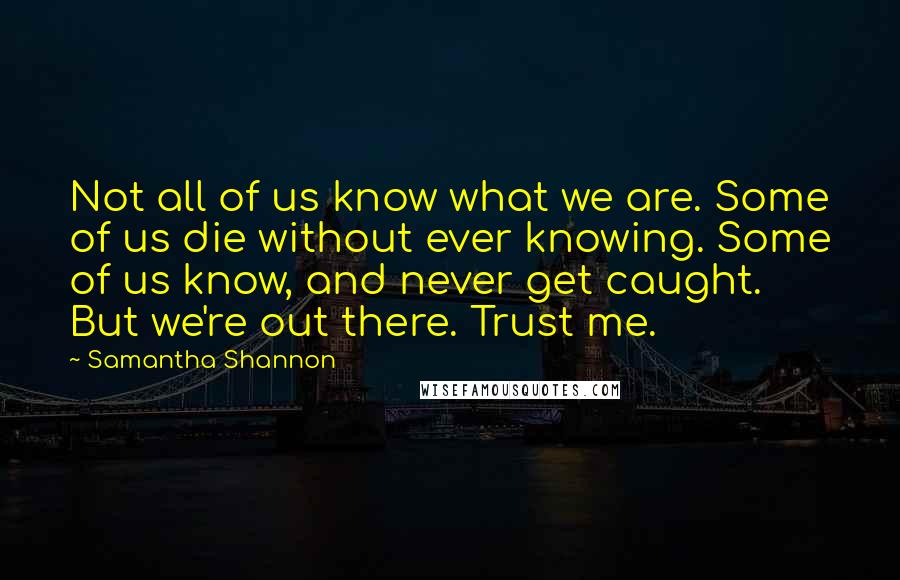 Samantha Shannon Quotes: Not all of us know what we are. Some of us die without ever knowing. Some of us know, and never get caught. But we're out there. Trust me.