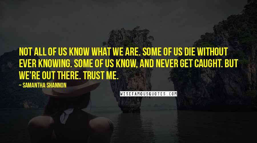 Samantha Shannon Quotes: Not all of us know what we are. Some of us die without ever knowing. Some of us know, and never get caught. But we're out there. Trust me.