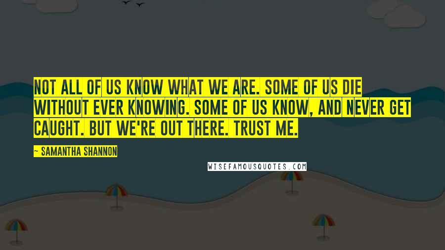 Samantha Shannon Quotes: Not all of us know what we are. Some of us die without ever knowing. Some of us know, and never get caught. But we're out there. Trust me.