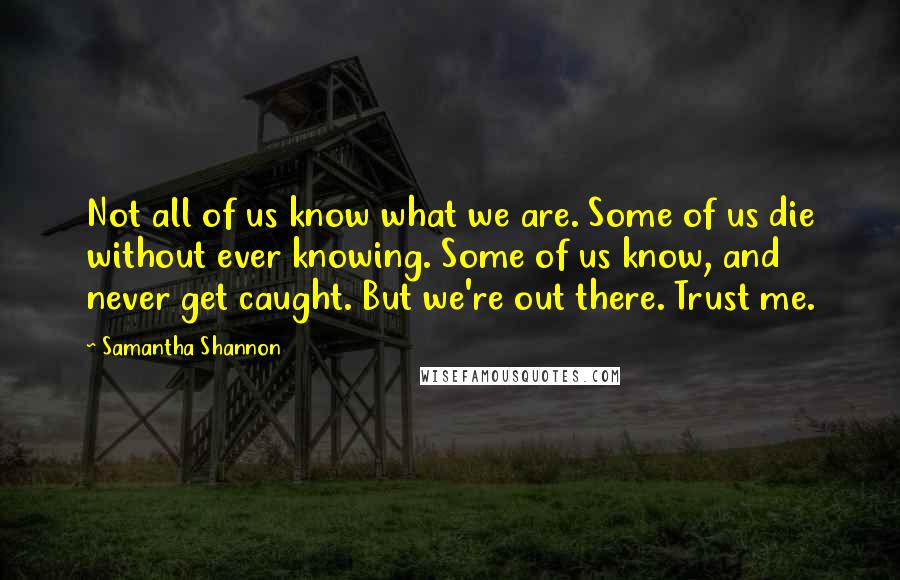 Samantha Shannon Quotes: Not all of us know what we are. Some of us die without ever knowing. Some of us know, and never get caught. But we're out there. Trust me.