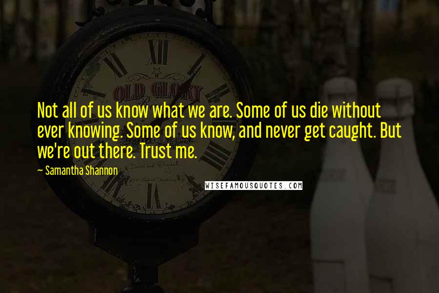 Samantha Shannon Quotes: Not all of us know what we are. Some of us die without ever knowing. Some of us know, and never get caught. But we're out there. Trust me.