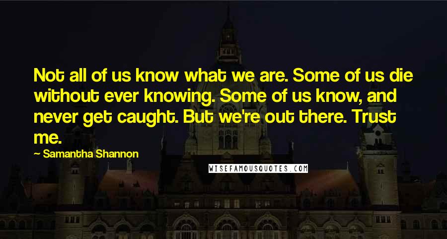 Samantha Shannon Quotes: Not all of us know what we are. Some of us die without ever knowing. Some of us know, and never get caught. But we're out there. Trust me.