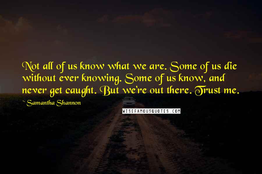 Samantha Shannon Quotes: Not all of us know what we are. Some of us die without ever knowing. Some of us know, and never get caught. But we're out there. Trust me.