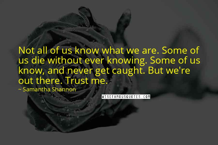 Samantha Shannon Quotes: Not all of us know what we are. Some of us die without ever knowing. Some of us know, and never get caught. But we're out there. Trust me.