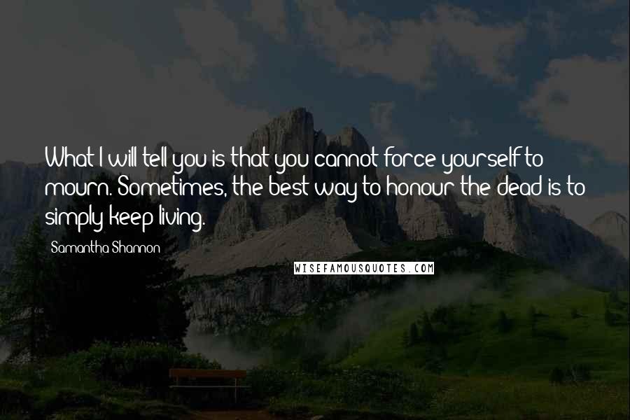 Samantha Shannon Quotes: What I will tell you is that you cannot force yourself to mourn. Sometimes, the best way to honour the dead is to simply keep living.