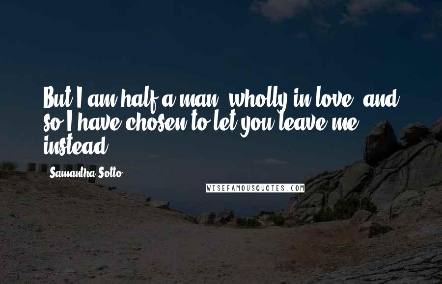 Samantha Sotto Quotes: But I am half a man, wholly in love, and so I have chosen to let you leave me instead.