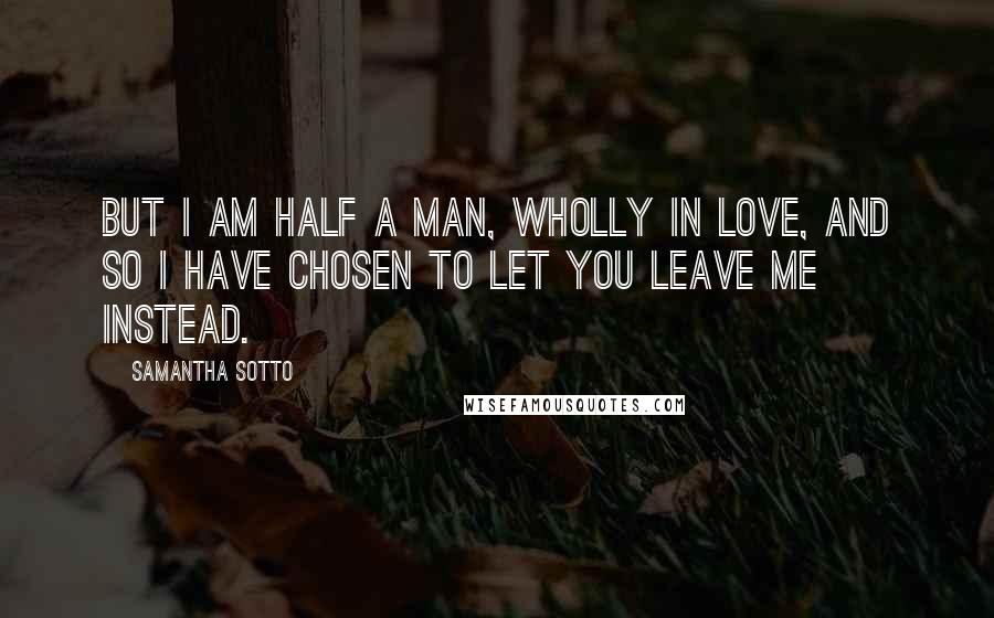 Samantha Sotto Quotes: But I am half a man, wholly in love, and so I have chosen to let you leave me instead.