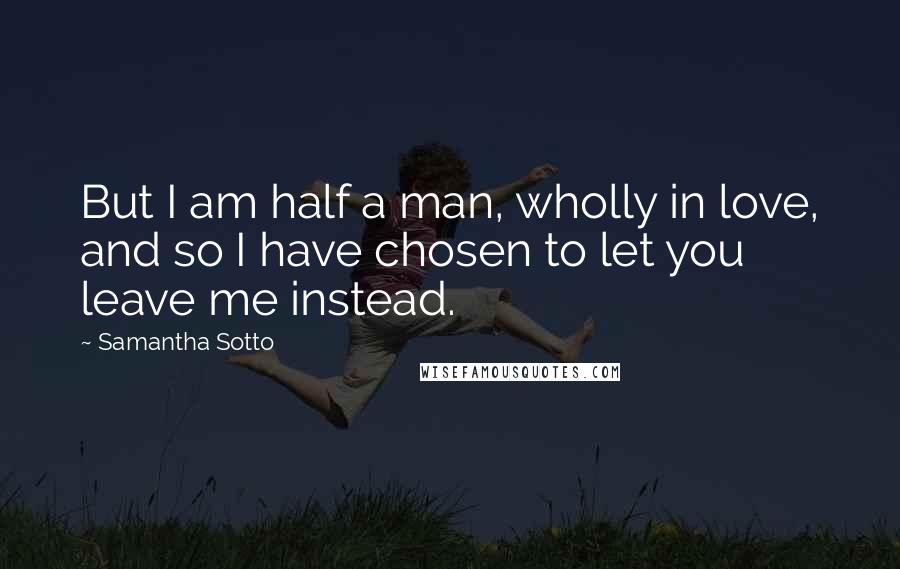 Samantha Sotto Quotes: But I am half a man, wholly in love, and so I have chosen to let you leave me instead.