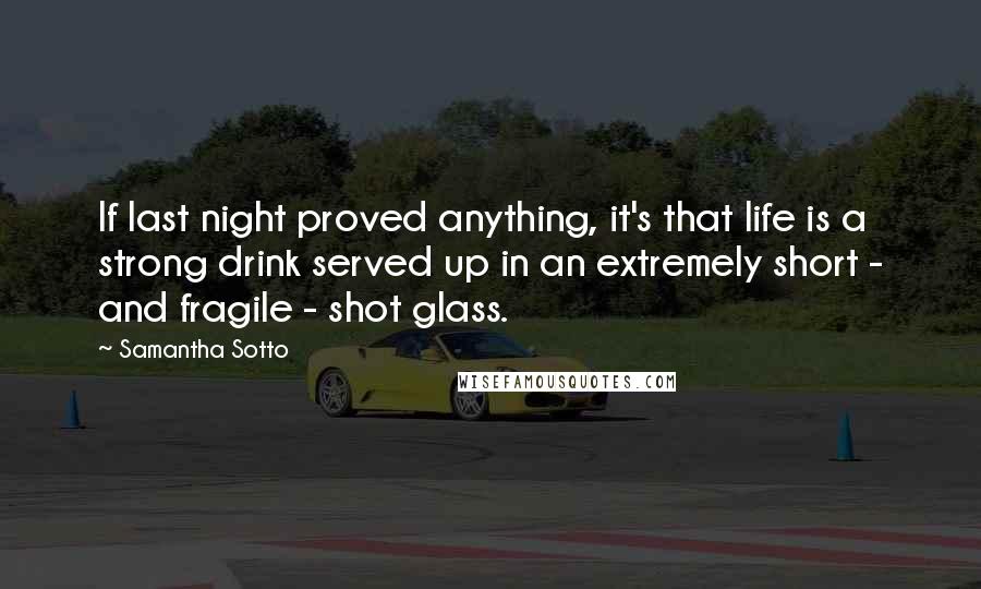 Samantha Sotto Quotes: If last night proved anything, it's that life is a strong drink served up in an extremely short - and fragile - shot glass.