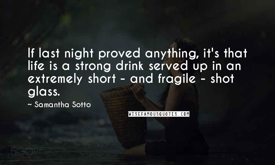 Samantha Sotto Quotes: If last night proved anything, it's that life is a strong drink served up in an extremely short - and fragile - shot glass.