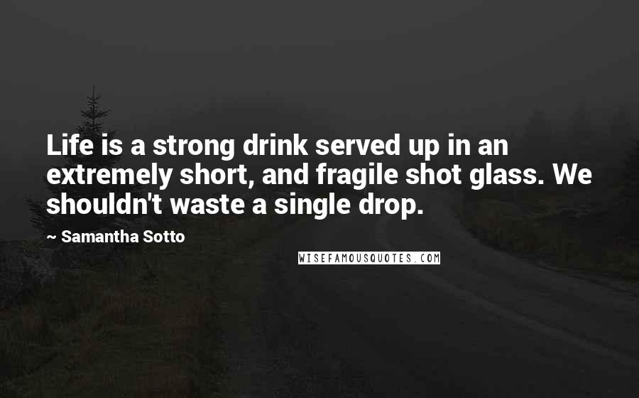 Samantha Sotto Quotes: Life is a strong drink served up in an extremely short, and fragile shot glass. We shouldn't waste a single drop.