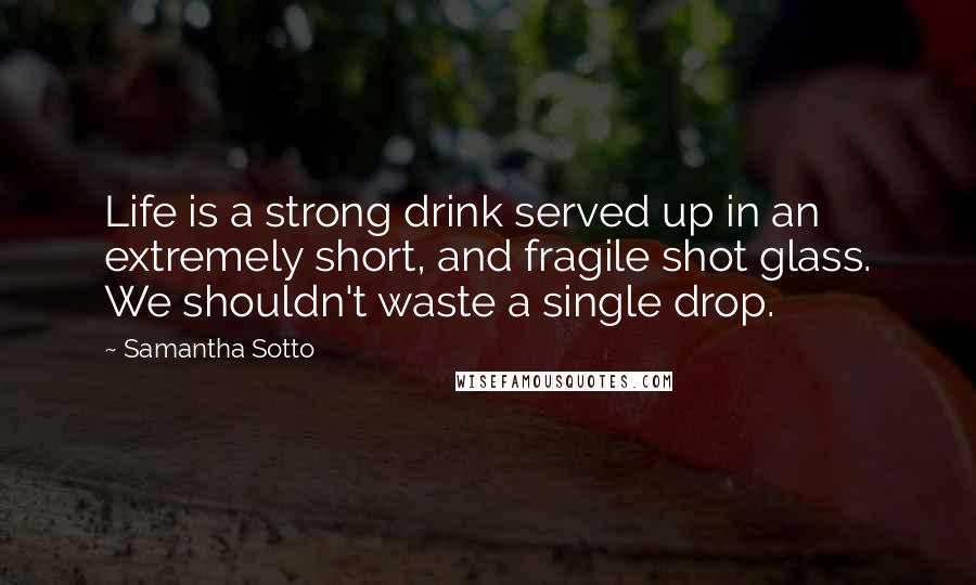 Samantha Sotto Quotes: Life is a strong drink served up in an extremely short, and fragile shot glass. We shouldn't waste a single drop.