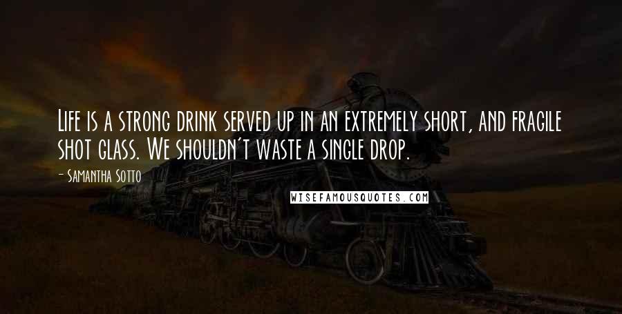 Samantha Sotto Quotes: Life is a strong drink served up in an extremely short, and fragile shot glass. We shouldn't waste a single drop.