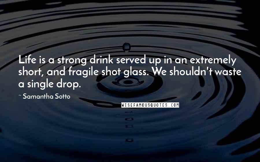 Samantha Sotto Quotes: Life is a strong drink served up in an extremely short, and fragile shot glass. We shouldn't waste a single drop.