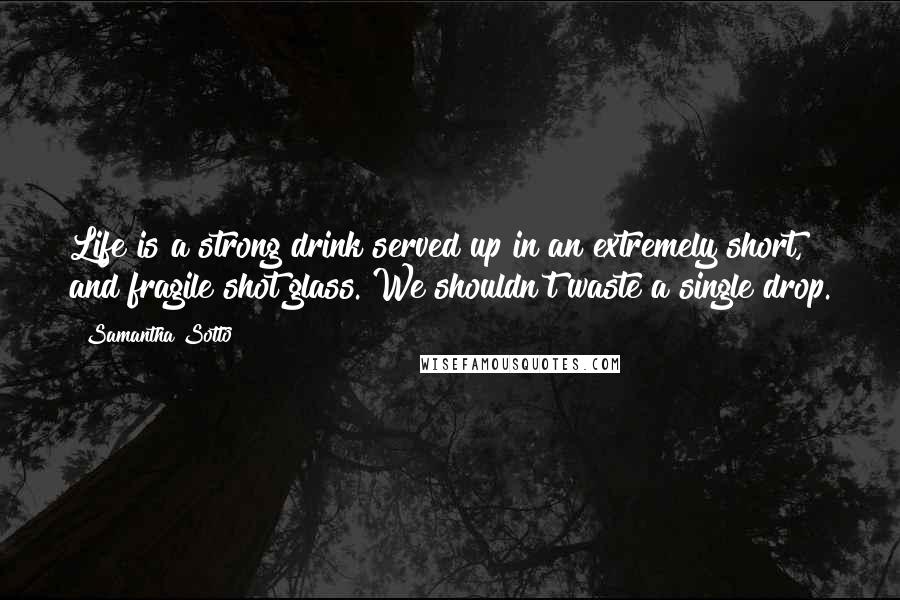 Samantha Sotto Quotes: Life is a strong drink served up in an extremely short, and fragile shot glass. We shouldn't waste a single drop.