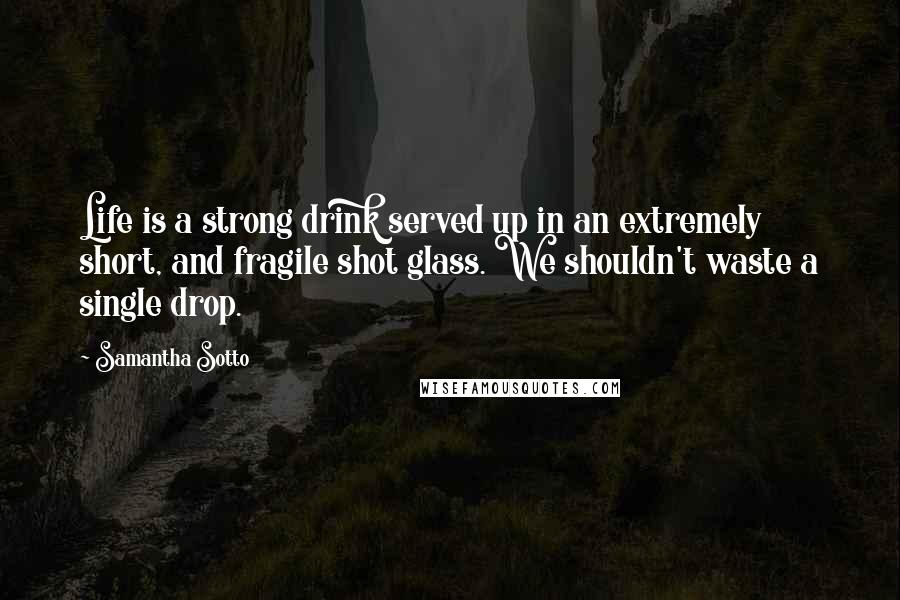 Samantha Sotto Quotes: Life is a strong drink served up in an extremely short, and fragile shot glass. We shouldn't waste a single drop.