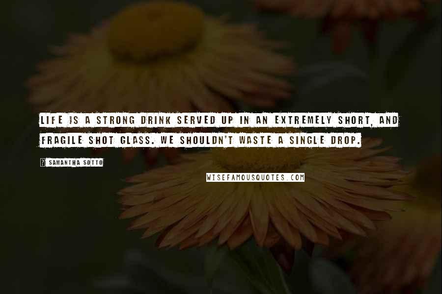 Samantha Sotto Quotes: Life is a strong drink served up in an extremely short, and fragile shot glass. We shouldn't waste a single drop.