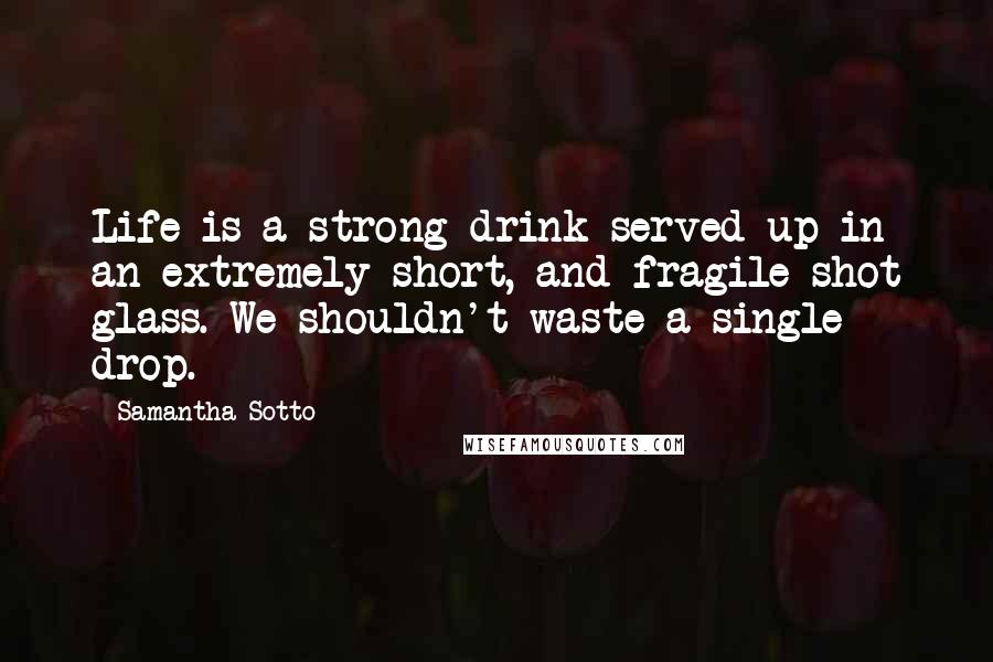Samantha Sotto Quotes: Life is a strong drink served up in an extremely short, and fragile shot glass. We shouldn't waste a single drop.