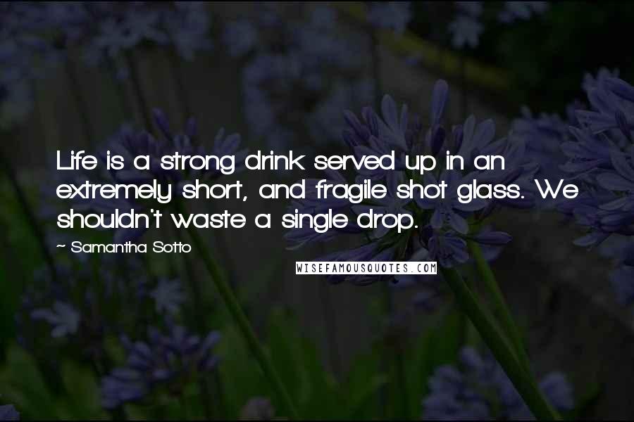 Samantha Sotto Quotes: Life is a strong drink served up in an extremely short, and fragile shot glass. We shouldn't waste a single drop.