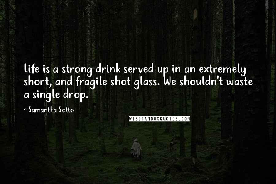Samantha Sotto Quotes: Life is a strong drink served up in an extremely short, and fragile shot glass. We shouldn't waste a single drop.