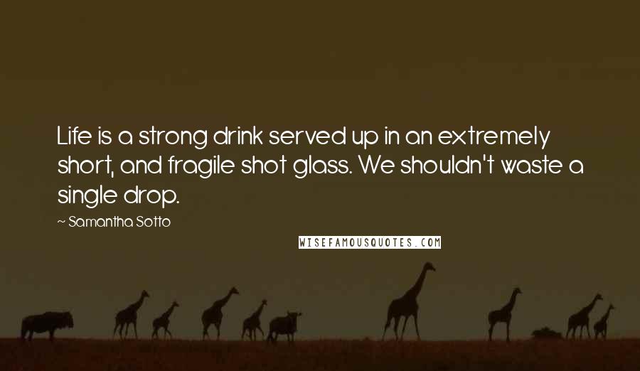 Samantha Sotto Quotes: Life is a strong drink served up in an extremely short, and fragile shot glass. We shouldn't waste a single drop.