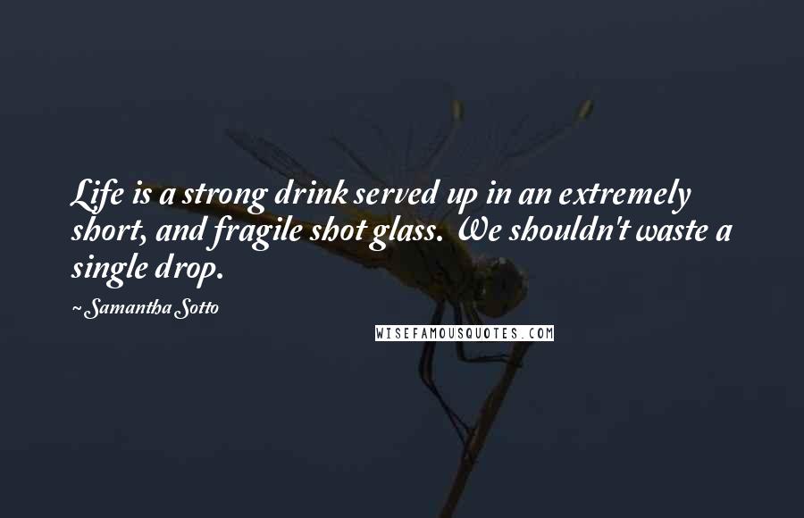 Samantha Sotto Quotes: Life is a strong drink served up in an extremely short, and fragile shot glass. We shouldn't waste a single drop.